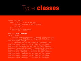 Type classes
class Eq a where
  (==), (/=) :: a -> a -> Bool
    -- Minimal complete definition:
    -- x/=y x==y
  (==) or (/=)
  = not(x==y) = not(x/=y)

*Main> :info Integer
data Integer
  = integer-gmp:GHC.Integer.Type.S# GHC.Prim.Int#
  | integer-gmp:GHC.Integer.Type.J# GHC.Prim.Int#
GHC.Prim.ByteArray#
    -- Defined in integer-gmp:GHC.Integer.Type
instance Enum Integer -- Defined in GHC.Num
instance Eq Integer -- Defined in GHC.Classes
instance Integral Integer -- Defined in GHC.Real
instance Num Integer -- Defined in GHC.Num
instance Ord Integer -- Defined in GHC.Classes
instance Read Integer -- Defined in GHC.Read
instance Real Integer -- Defined in GHC.Real
instance Show Integer -- Defined in GHC.Num
 