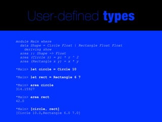 User-defined types
module Main where
  data Shape = Circle Float | Rectangle Float Float
    deriving show
  area :: Shape -> Float
  area (Circle r) = pi * r ^ 2
  area (Rectangle x y) = x * y

*Main> let circle = Circle 10

*Main> let rect = Rectangle 6 7

*Main> area circle
314.15927

*Main> area rect
42.0

*Main> [circle, rect]
[Circle 10.0,Rectangle 6.0 7.0]
 