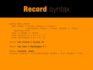 Record syntax
module Main where
  data Shape = Circle {radius :: Float}
             | Rectangle {width :: Float, height :: Float}
    deriving Show
  area :: Shape -> Float
  area (Circle r) = pi * r ^ 2
  area (Rectangle x y) = x * y

*Main> let circle = Circle 10

*Main> let rect = Rectangle 6 7

*Main> [circle, rect]
[Circle {radius = 10.0},Rectangle {width = 6.0, height = 7.0}]
 