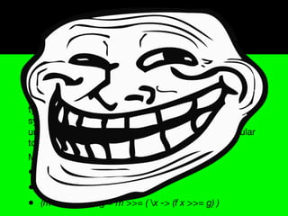 Monads
A monad is a construction that, given an underlying type
system, embeds a corresponding type system (called
the monadic type system) into it (that is, each monadic
type acts as the underlying type). This monadic type
system preserves all signiﬁcant aspects of the
underlying type system, while adding features particular
to the monad.
Monads must obey the following rules:
• (return x) >>= f ≡ f x
• m >>= return ≡ m
• (m >>= f) >>= g ≡ m >>= ( x -> (f x >>= g) )
 