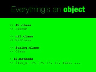 Everything’s an object
>> 42.class
=> Fixnum

>> nil.class
=> NilClass

>> String.class
=> Class

> 42.methods
=> [:to_s, :+, :-, :*, :/, :abs, ...
 