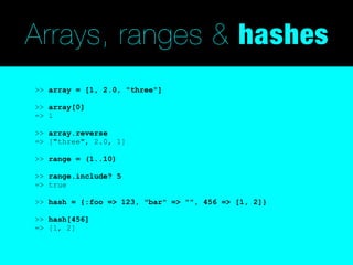 Arrays, ranges & hashes
>> array = [1, 2.0, "three"]

>> array[0]
=> 1

>> array.reverse
=> ["three", 2.0, 1]

>> range = (1..10)

>> range.include? 5
=> true

>> hash = {:foo => 123, "bar" => "", 456 => [1, 2]}

>> hash[456]
=> [1, 2]
 
