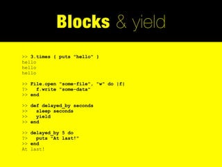 Blocks & yield
>> 3.times { puts "hello" }
hello
hello
hello

>> File.open "some-file", "w" do |f|
?>   f.write "some-data"
>> end

>> def delayed_by seconds
>>   sleep seconds
>>   yield
>> end

>> delayed_by 5 do
?>   puts "At last!"
>> end
At last!
 