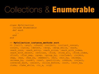 Collections & Enumerable
 class MyCollection
   include Enumerable
   def each
     ...
   end
 end

 >> MyCollection.instance_methods.sort
 => [:all?, :any?, :chunk, :collect, :collect_concat,
 :count, :cycle, :detect, :drop, :drop_while, :each,
 :each_cons, :each_entry, :each_slice, :each_with_index,
 :each_with_object, :entries, :find, :find_all, :find_index,
 :first, :flat_map, :grep, :group_by, :include?, :inject,
 :map, :max, :max_by, :member?, :min, :min_by, :minmax,
 :minmax_by, :none?, :one?, :partition, :reduce, :reject,
 :reverse_each, :select, :slice_before, :sort, :sort_by,
 :take, :take_while, :to_a, :zip]
 