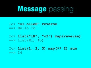 Message passing
Io> "oI olleH" reverse
==> Hello Io

Io> list("iH", "oI") map(reverse)
==> list(Hi, Io)

Io> list(1, 2, 3) map(** 2) sum
==> 14
 