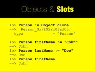 Objects & Slots
Io> Person := Object clone
==> Person_0x7f922c06ad00:
  type             = "Person"

Io>   Person firstName := "John"
==>   John
Io>   Person lastName := "Doe"
==>   Doe
Io>   Person firstName
==>   John
 