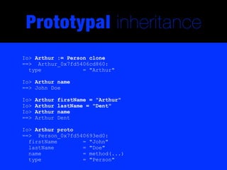 Prototypal inheritance
Io> Arthur := Person clone
==> Arthur_0x7fd5406cd860:
  type             = "Arthur"

Io> Arthur name
==> John Doe

Io>   Arthur   firstName = "Arthur"
Io>   Arthur   lastName = "Dent"
Io>   Arthur   name
==>   Arthur   Dent

Io> Arthur proto
==> Person_0x7fd540693ed0:
  firstName       = "John"
  lastName        = "Doe"
  name            = method(...)
  type            = "Person"
 