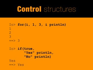 Control structures
Io> for(i, 1, 3, i println)
1
2
3
==> 3

Io> if(true,
        "Yes" println,
        "No" println)
Yes
==> Yes
 