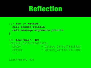 Reflection
Io> foo := method(
  call sender println
  call message arguments println
)

Io> foo("bar", 42)
 Object_0x7fcf78418920:
  Lobby            = Object_0x7fcf78418920
  Protos           = Object_0x7fcf78417c00
  ...

list("bar", 42)
 
