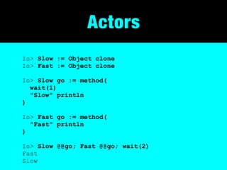 Actors
Io> Slow := Object clone
Io> Fast := Object clone

Io> Slow go := method(
  wait(1)
  "Slow" println
)

Io> Fast go := method(
  "Fast" println
)

Io> Slow @@go; Fast @@go; wait(2)
Fast
Slow
 