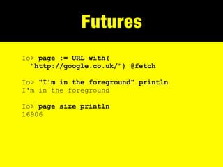 Futures
Io> page := URL with(
  "http://google.co.uk/") @fetch

Io> "I'm in the foreground" println
I'm in the foreground

Io> page size println
16906
 