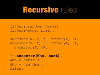Recursive rules
father(grandpa, homer).
father(homer, bart).

ancestor(X, Y) :- father(X, Y).
ancestor(X, Y) :- father(X, Z),
  ancestor(Z, Y).

?- ancestor(Who, bart).
Who = homer ;
Who = grandpa ;
false.
 