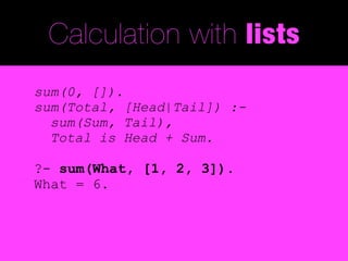 Calculation with lists
sum(0, []).
sum(Total, [Head|Tail]) :-
  sum(Sum, Tail),
  Total is Head + Sum.

?- sum(What, [1, 2, 3]).
What = 6.
 
