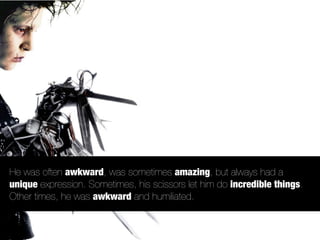 He was often awkward, was sometimes amazing, but always had a
unique expression. Sometimes, his scissors let him do incredible things.
Other times, he was awkward and humiliated.
 