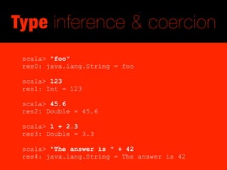 Type inference & coercion
 scala> "foo"
 res0: java.lang.String = foo

 scala> 123
 res1: Int = 123

 scala> 45.6
 res2: Double = 45.6

 scala> 1 + 2.3
 res3: Double = 3.3

 scala> "The answer is " + 42
 res4: java.lang.String = The answer is 42
 