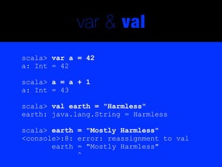 var & val
scala> var a = 42
a: Int = 42

scala> a = a + 1
a: Int = 43

scala> val earth = "Harmless"
earth: java.lang.String = Harmless

scala> earth = "Mostly Harmless"
<console>:8: error: reassignment to val
       earth = "Mostly Harmless"
             ^
 