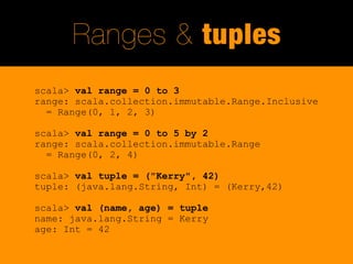 Ranges & tuples
scala> val range = 0 to 3
range: scala.collection.immutable.Range.Inclusive
  = Range(0, 1, 2, 3)

scala> val range = 0 to 5 by 2
range: scala.collection.immutable.Range
  = Range(0, 2, 4)

scala> val tuple = ("Kerry", 42)
tuple: (java.lang.String, Int) = (Kerry,42)

scala> val (name, age) = tuple
name: java.lang.String = Kerry
age: Int = 42
 