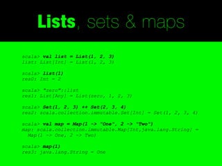 Lists, sets & maps
scala> val list = List(1, 2, 3)
list: List[Int] = List(1, 2, 3)

scala> list(1)
res0: Int = 2

scala> "zero"::list
res1: List[Any] = List(zero, 1, 2, 3)

scala> Set(1, 2, 3) ++ Set(2, 3, 4)
res2: scala.collection.immutable.Set[Int] = Set(1, 2, 3, 4)

scala> val map = Map(1 -> "One", 2 -> "Two")
map: scala.collection.immutable.Map[Int,java.lang.String] =
  Map(1 -> One, 2 -> Two)

scala> map(1)
res3: java.lang.String = One
 