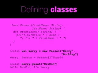 Defining classes
class Person(firstName: String,
             lastName: String) {
  def greet(name: String) {
    println("Hello " + name +
      ", I'm " + firstName + ".")
  }
}

scala> val kerry = new Person("Kerry",
                              "Buckley")
kerry: Person = Person@276bab54

scala> kerry.greet("DevCon")
Hello DevCon, I'm Kerry.
 