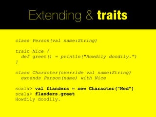 Extending & traits
class Person(val name:String)

trait Nice {
  def greet() = println("Howdily doodily.")
}

class Character(override val name:String)
  extends Person(name) with Nice

scala> val flanders = new Character("Ned")
scala> flanders.greet
Howdily doodily.
 
