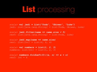 List processing
scala> val jedi = List("Yoda", "Obiwan", "Luke")
jedi: List[java.lang.String] = List(Yoda, Obiwan, Luke)

scala> jedi.filter(name => name.size < 5)
res0: List[java.lang.String] = List(Yoda, Luke)

scala> jedi.map(name => name.size)
res1: List[Int] = List(4, 6, 4)

scala> val numbers = List(1, 2, 3)
numbers: List[Int] = List(1, 2, 3)

scala> numbers.foldLeft(0)((a, n) => a + n)
res2: Int = 6
 