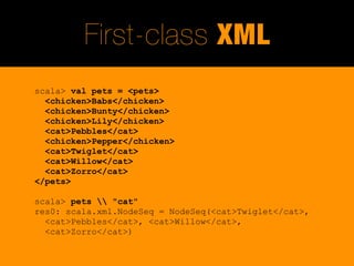 First-class XML
scala> val pets = <pets>
  <chicken>Babs</chicken>
  <chicken>Bunty</chicken>
  <chicken>Lily</chicken>
  <cat>Pebbles</cat>
  <chicken>Pepper</chicken>
  <cat>Twiglet</cat>
  <cat>Willow</cat>
  <cat>Zorro</cat>
</pets>

scala> pets  "cat"
res0: scala.xml.NodeSeq = NodeSeq(<cat>Twiglet</cat>,
  <cat>Pebbles</cat>, <cat>Willow</cat>,
  <cat>Zorro</cat>)
 