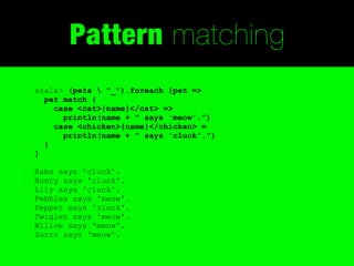 Pattern matching
scala> (pets  "_").foreach {pet =>
  pet match {
    case <cat>{name}</cat> =>
      println(name + " says 'meow'.")
    case <chicken>{name}</chicken> =
      println(name + " says 'cluck'.")
  }
}

Babs says 'cluck'.
Bunty says 'cluck'.
Lily says 'cluck'.
Pebbles says 'meow'.
Pepper says 'cluck'.
Twiglet says 'meow'.
Willow says 'meow'.
Zorro says 'meow'.
 