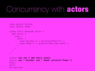 Concurrency with actors
case object Stroke
case object Feed

class Cat() extends Actor {
  def act() {
    loop {
      react {
        case Stroke => { println("Purr!") }
        case Feed => { println("Om nom nom") }
      }
    }
  }
}

scala> val cat = new Cat().start
scala> cat ! Stroke; cat ! Feed; println("Done.")
Done.
Purr!
Om nom nom
 