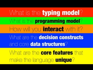 What is the typing model?
What is the programming model?
How will you interact with it?
What are the decision constructs
and core data structures?
What are the core features that
make the language unique?
 