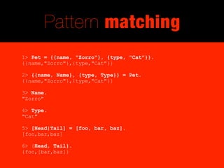 Pattern matching
1> Pet = {{name, "Zorro"}, {type, "Cat"}}.
{{name,"Zorro"},{type,"Cat"}}

2> {{name, Name}, {type, Type}} = Pet.
{{name,"Zorro"},{type,"Cat"}}

3> Name.
"Zorro"

4> Type.
"Cat"

5> [Head|Tail] = [foo, bar, baz].
[foo,bar,baz]

6> {Head, Tail}.
{foo,[bar,baz]}
 