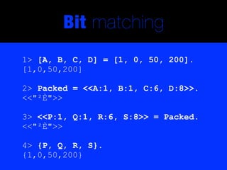 Bit matching
1> [A, B, C, D] = [1, 0, 50, 200].
[1,0,50,200]

2> Packed = <<A:1, B:1, C:6, D:8>>.
<<"²È">>

3> <<P:1, Q:1, R:6, S:8>> = Packed.
<<"²È">>

4> {P, Q, R, S}.
{1,0,50,200}
 