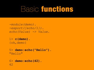 Basic functions
-module(demo).
-export([echo/1]).
echo(Value) -> Value.

1> c(demo).
{ok,demo}

5> demo:echo("Hello").
"Hello"

6> demo:echo(42).
42
 