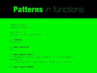 Patterns in functions
-module(fact).
-export([fact/1]).

fact(0) -> 1;
fact(N) -> N * fact(N-1).

1> c(fact).
{ok,fact}

3> fact:fact(6).
720

4> fact:fact("foo").
** exception error: bad argument in an arithmetic
expression
     in function fact:fact/1 (fact.erl, line 5)

6> fact:fact(10000).
 