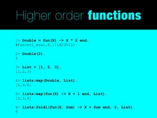 Higher order functions
1> Double = fun(X) -> X * 2 end.
#Fun<erl_eval.6.111823515>

2> Double(2).
4

3> List = [1, 2, 3].
[1,2,3]

4> lists:map(Double, List).
[2,4,6]

5> lists:map(fun(X) -> X + 1 end, List).
[2,3,4]

6> lists:foldl(fun(X, Sum) -> X + Sum end, 0, List).
6
 
