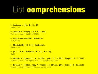 List comprehensions
1> Numbers = [1, 2, 3, 4].
[1,2,3,4]

2> Double = fun(X) -> X * 2 end.
#Fun<erl_eval.6.111823515>

3> lists:map(Double, Numbers).
[2,4,6,8]

4> [Double(X) || X <- Numbers].
[2,4,6,8]

5> [X || X <- Numbers, X > 1, X < 4].
[2,3]

6> Basket = [{pencil, 4, 0.25}, {pen, 1, 1.20}, {paper, 2, 1.00}].
[{pencil,4,0.25},{pen,1,1.2},{paper,2,1.0}]

7> Totals = [{Item, Qty * Price} || {Item, Qty, Price} <- Basket].
[{pencil,1.0},{pen,1.2},{paper,2.0}]
 