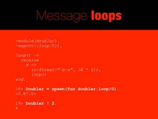 Message loops
-module(doubler).
-export([loop/0]).

loop() ->
  receive
     N ->
       io:format("~b~n", [N * 2]),
       loop()
end.

18> Doubler = spawn(fun doubler:loop/0).
<0.87.0>

19> Doubler ! 2.
4
 