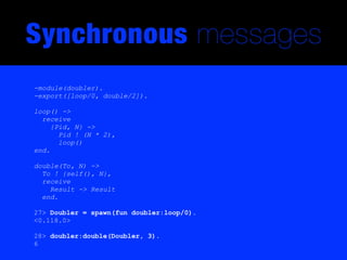 Synchronous messages
-module(doubler).
-export([loop/0, double/2]).

loop() ->
  receive
     {Pid, N} ->
       Pid ! (N * 2),
       loop()
end.

double(To, N) ->
  To ! {self(), N},
  receive
    Result -> Result
  end.

27> Doubler = spawn(fun doubler:loop/0).
<0.118.0>

28> doubler:double(Doubler, 3).
6
 