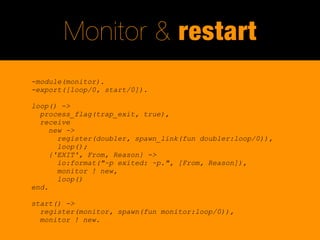 Monitor & restart
-module(monitor).
-export([loop/0, start/0]).

loop() ->
  process_flag(trap_exit, true),
  receive
     new ->
       register(doubler, spawn_link(fun doubler:loop/0)),
       loop();
     {'EXIT', From, Reason} ->
       io:format("~p exited: ~p.", [From, Reason]),
       monitor ! new,
       loop()
end.

start() ->
  register(monitor, spawn(fun monitor:loop/0)),
  monitor ! new.
 