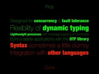 Pros


Designed for concurrency & fault tolerance
Flexibility of dynamic typing
Lightweight processes with message passing & monitoring
Build scalable applications with the OTP library
Syntax sometimes a little clumsy
Integration with other languages

                       Cons
 