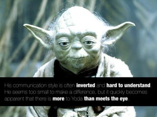 His communication style is often inverted and hard to understand.
He seems too small to make a difference, but it quickly becomes
apparent that there is more to Yoda than meets the eye.
 