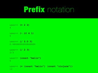 Prefix notation
user=> (+ 2 2)
4

user=> (- 10 4 1)
5

user=> (/ 2.0 3)
0.6666666666666666

user=> (/ 2 3)
2/3

user=> (count "hello")
5

user=> (+ (count "hello") (count "clojure"))
12
 