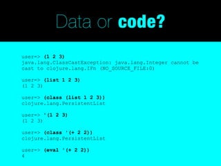 Data or code?
user=> (1 2 3)
java.lang.ClassCastException: java.lang.Integer cannot be
cast to clojure.lang.IFn (NO_SOURCE_FILE:0)

user=> (list 1 2 3)
(1 2 3)

user=> (class (list 1 2 3))
clojure.lang.PersistentList

user=> '(1 2 3)
(1 2 3)

user=> (class '(+ 2 2))
clojure.lang.PersistentList

user=> (eval '(+ 2 2))
4
 