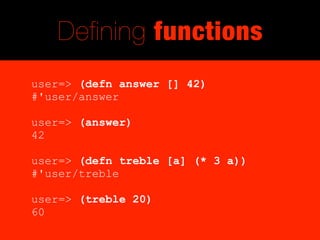 Defining functions
user=> (defn answer [] 42)
#'user/answer

user=> (answer)
42

user=> (defn treble [a] (* 3 a))
#'user/treble

user=> (treble 20)
60
 