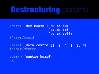 Destructuring params
user=> (def board [[:x :o :x]
                   [:o :x :o]
                   [:o :x :o]])
#'user/board

user=> (defn centre [[_ [_ c _] _]] c)
#'user/centre

user=> (centre board)
:x
 
