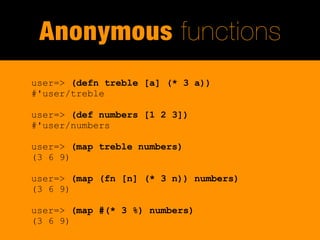 Anonymous functions
user=> (defn treble [a] (* 3 a))
#'user/treble

user=> (def numbers [1 2 3])
#'user/numbers

user=> (map treble numbers)
(3 6 9)

user=> (map (fn [n] (* 3 n)) numbers)
(3 6 9)

user=> (map #(* 3 %) numbers)
(3 6 9)
 