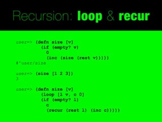 Recursion: loop & recur
user=> (defn size [v]
         (if (empty? v)
            0
            (inc (size (rest v)))))
#'user/size

user=> (size [1 2 3])
3

user=> (defn size [v]
         (loop [l v, c 0]
         (if (empty? l)
           c
           (recur (rest l) (inc c)))))
 