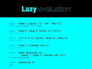 Lazy evaluation
user=> (take 5 (cycle ["I" "am" "what"]))
("I" "am" "what" "I" "am")

user=> (take 5 (drop 2 (cycle [1 2 3])))
(3 1 2 3 1)

user=> (->> [1 2 3] (cycle) (drop 2) (take 5))
(3 1 2 3 1)

user=> (take 5 (iterate inc 1))
(1 2 3 4 5)

user=> (defn factorial [n]
         (apply * (take n (iterate inc 1))))
#'user/factorial

user=> (factorial 5)
120
 