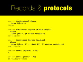 Records & protocols
user=> (defprotocol Shape
  (area [this]))
Shape

user=> (defrecord Square [width height]
  Shape
  (area [this] (* width height)))
user.Square

user=> (defrecord Circle [radius]
  Shape
  (area [this] (* (. Math PI) (* radius radius))))
user.Circle

user=> (area (Square. 2 3))
6

user=> (area (Circle. 4))
50.26548245743669
 