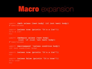 Macro expansion
user=> (defn unless [test body] (if (not test) body))
#'user/unless

user=> (unless true (println "It's a lie!"))
It's a lie!
nil

user=> (defmacro unless [test body]
        (list 'if (list 'not test) body))
#'user/unless

user=> (macroexpand '(unless condition body))
(if (not condition) body)

user=> (unless true (println "It's a lie!"))
nil

user=> (unless false (println "It's true!"))
It's true!
nil
 