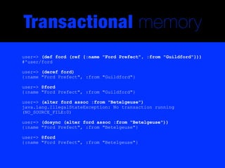 Transactional memory
user=> (def ford (ref {:name "Ford Prefect", :from "Guildford"}))
#'user/ford

user=> (deref ford)
{:name "Ford Prefect", :from "Guildford"}

user=> @ford
{:name "Ford Prefect", :from "Guildford"}

user=> (alter ford assoc :from "Betelgeuse")
java.lang.IllegalStateException: No transaction running
(NO_SOURCE_FILE:0)

user=> (dosync (alter ford assoc :from "Betelgeuse"))
{:name "Ford Prefect", :from "Betelgeuse"}

user=> @ford
{:name "Ford Prefect", :from "Betelgeuse"}
 